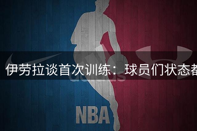 伊劳拉谈首次训练：球员们状态都不错，最糟糕的消息是伤病多
